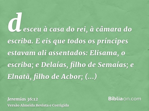 desceu à casa do rei, à câmara do escriba. E eis que todos os príncipes estavam ali assentados: Elisama, o escriba; e Delaías, filho de Semaías; e Elnatã, filho