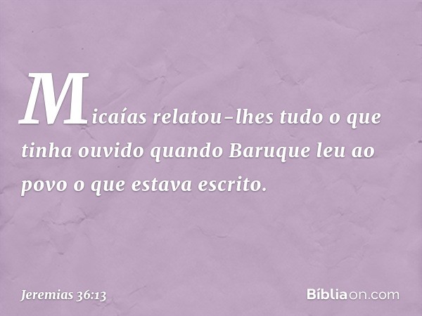 Micaías relatou-lhes tudo o que tinha ouvido quando Baruque leu ao povo o que estava escrito. -- Jeremias 36:13