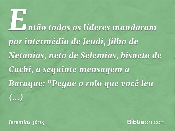 Então todos os líderes manda­ram por intermédio de Jeudi, filho de Netanias, neto de Selemias, bisneto de Cuchi, a seguinte mensagem a Baruque: "Pegue o rolo qu