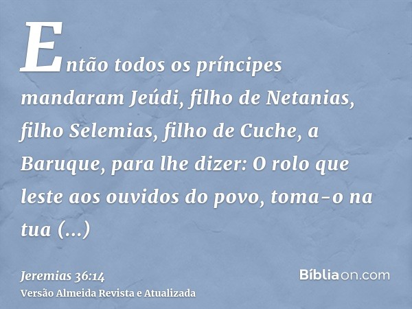 Então todos os príncipes mandaram Jeúdi, filho de Netanias, filho Selemias, filho de Cuche, a Baruque, para lhe dizer: O rolo que leste aos ouvidos do povo, tom