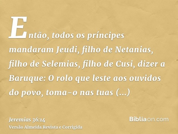 Então, todos os príncipes mandaram Jeudi, filho de Netanias, filho de Selemias, filho de Cusi, dizer a Baruque: O rolo que leste aos ouvidos do povo, toma-o nas