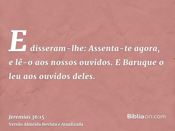 E disseram-lhe: Assenta-te agora, e lê-o aos nossos ouvidos. E Baruque o leu aos ouvidos deles.