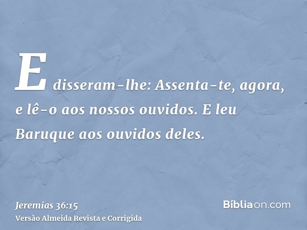 E disseram-lhe: Assenta-te, agora, e lê-o aos nossos ouvidos. E leu Baruque aos ouvidos deles.