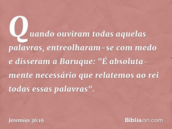 Quando ouviram todas aquelas palavras, entreolharam-se com medo e disseram a Baruque: "É absoluta­mente necessário que relatemos ao rei todas essas palavras". -