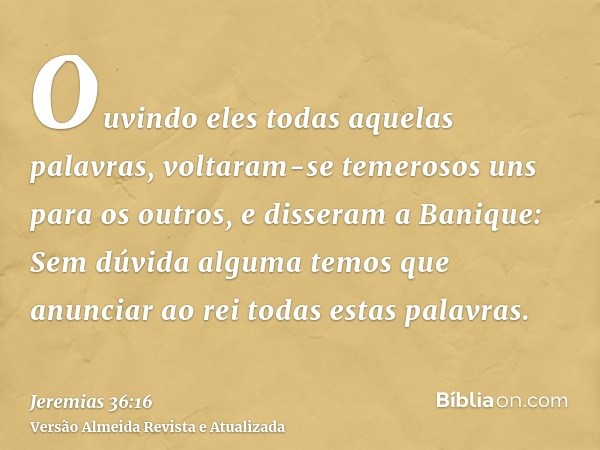 Ouvindo eles todas aquelas palavras, voltaram-se temerosos uns para os outros, e disseram a Banique: Sem dúvida alguma temos que anunciar ao rei todas estas pal