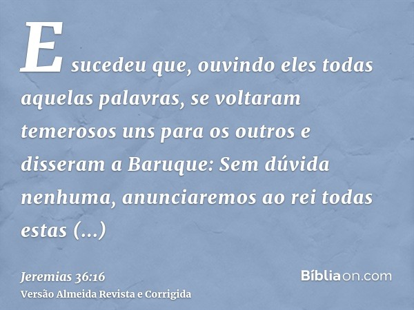 E sucedeu que, ouvindo eles todas aquelas palavras, se voltaram temerosos uns para os outros e disseram a Baruque: Sem dúvida nenhuma, anunciaremos ao rei todas