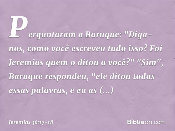 Perguntaram a Baruque: "Diga-nos, como você escreveu tudo isso? Foi Jeremias quem o ditou a você?" "Sim", Baruque respondeu, "ele ditou todas essas palavras, e 