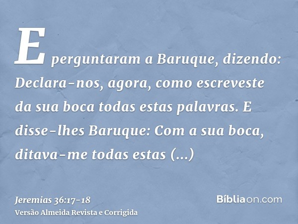 E perguntaram a Baruque, dizendo: Declara-nos, agora, como escreveste da sua boca todas estas palavras.E disse-lhes Baruque: Com a sua boca, ditava-me todas est