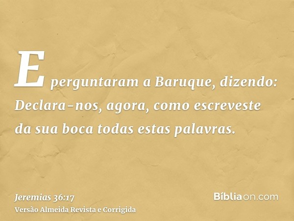 E perguntaram a Baruque, dizendo: Declara-nos, agora, como escreveste da sua boca todas estas palavras.