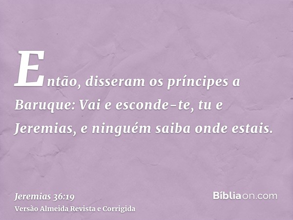 Então, disseram os príncipes a Baruque: Vai e esconde-te, tu e Jeremias, e ninguém saiba onde estais.