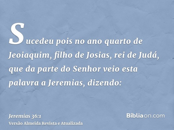 Sucedeu pois no ano quarto de Jeoiaquim, filho de Josias, rei de Judá, que da parte do Senhor veio esta palavra a Jeremias, dizendo: