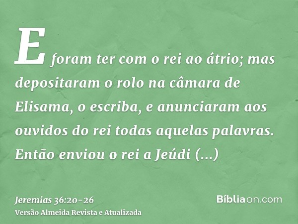 E foram ter com o rei ao átrio; mas depositaram o rolo na câmara de Elisama, o escriba, e anunciaram aos ouvidos do rei todas aquelas palavras.Então enviou o re