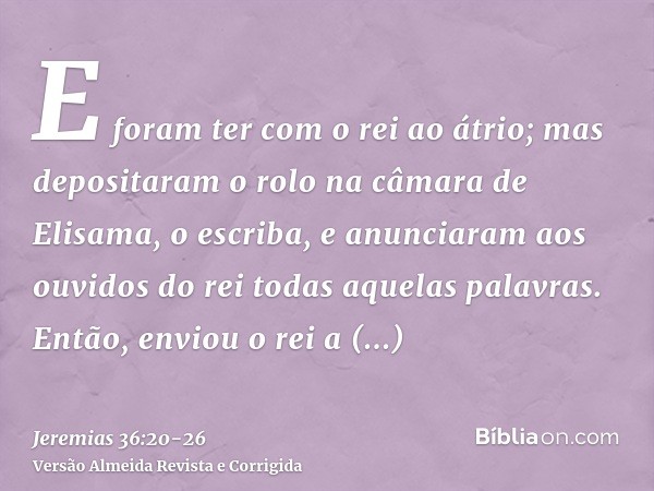 E foram ter com o rei ao átrio; mas depositaram o rolo na câmara de Elisama, o escriba, e anunciaram aos ouvidos do rei todas aquelas palavras.Então, enviou o r