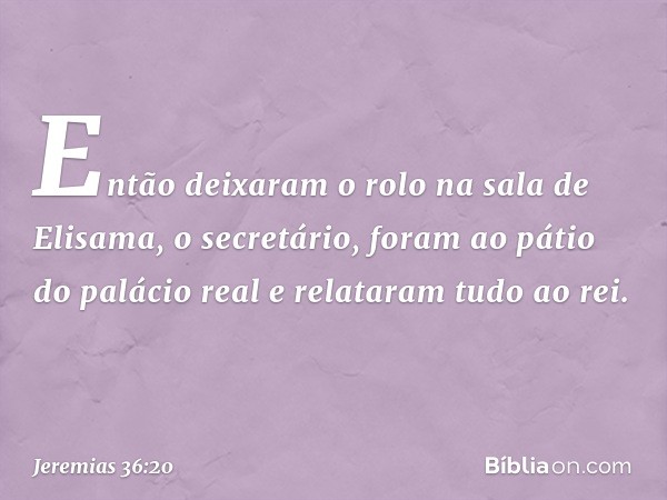 Então deixaram o rolo na sala de Elisama, o secretário, foram ao pátio do palácio real e relataram tudo ao rei. -- Jeremias 36:20