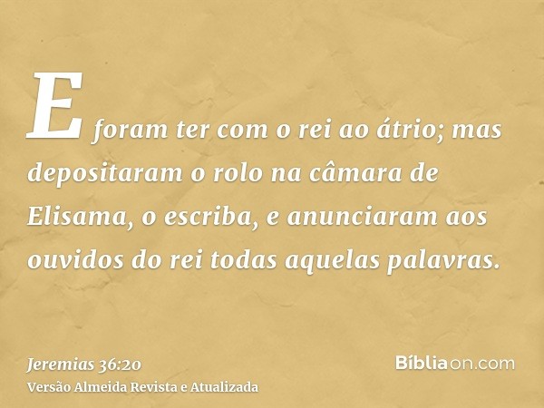 E foram ter com o rei ao átrio; mas depositaram o rolo na câmara de Elisama, o escriba, e anunciaram aos ouvidos do rei todas aquelas palavras.