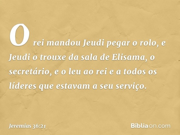 O rei mandou Jeudi pegar o rolo, e Jeudi o trouxe da sala de Elisama, o secretário, e o leu ao rei e a todos os líderes que estavam a seu serviço. -- Jeremias 3