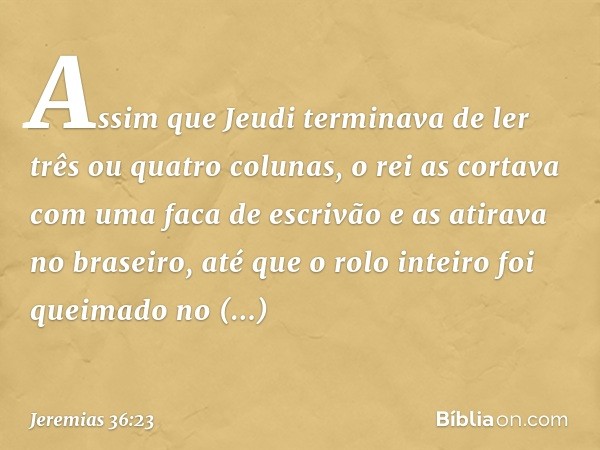 Assim­ que Jeudi termi­nava de ler três ou quatro colunas, o rei as cortava com uma faca de escrivão e as atirava no braseiro, até que o rolo inteiro foi queima