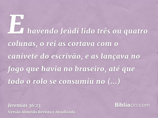 E havendo Jeúdi lido três ou quatro colunas, o rei as cortava com o canivete do escrivão, e as lançava no fogo que havia no braseiro, até que todo o rolo se con