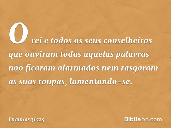 O rei e todos os seus conselheiros que ouviram todas aquelas palavras não ficaram alarmados nem rasgaram as suas roupas, lamentando-se. -- Jeremias 36:24