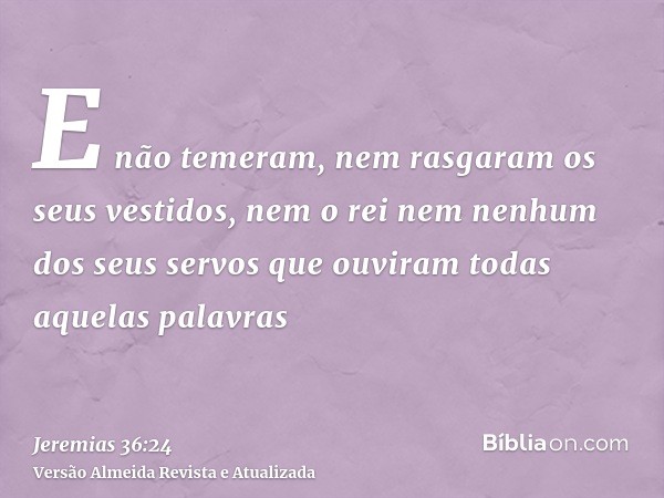 E não temeram, nem rasgaram os seus vestidos, nem o rei nem nenhum dos seus servos que ouviram todas aquelas palavras