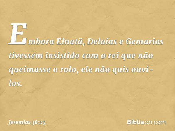 Embora Elnatã, Delaías e Gemarias tivessem insistido com o rei que não queimasse o rolo, ele não quis ouvi-los. -- Jeremias 36:25