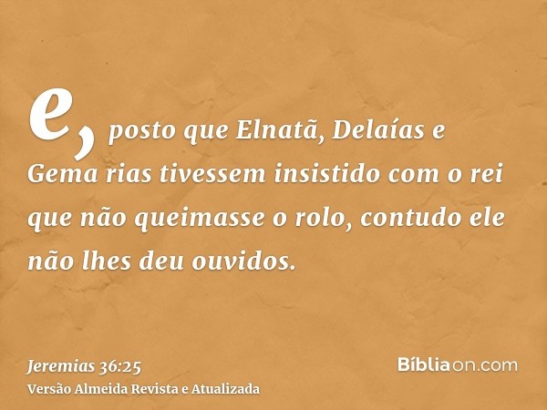 e, posto que Elnatã, Delaías e Gema rias tivessem insistido com o rei que não queimasse o rolo, contudo ele não lhes deu ouvidos.