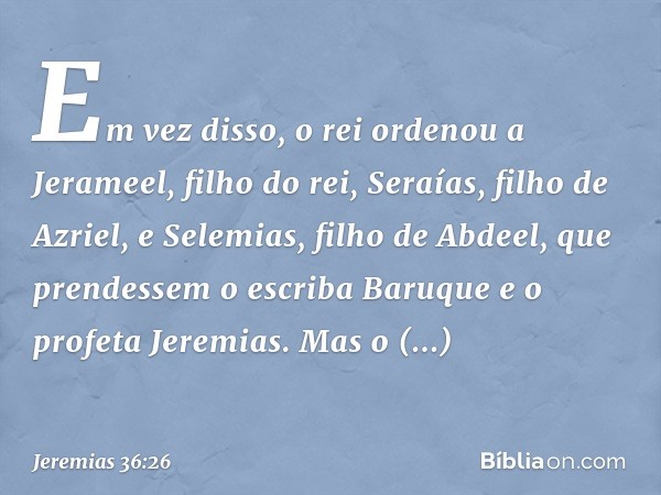 Em vez disso, o rei ordenou a Jerameel, filho do rei, Seraías, filho de Azriel, e Selemias, filho de Abdeel, que prendessem o escriba Baruque e o profeta Jeremi