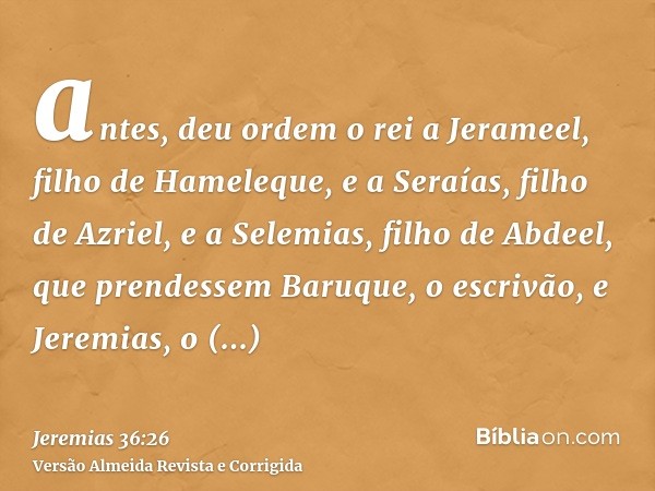 antes, deu ordem o rei a Jerameel, filho de Hameleque, e a Seraías, filho de Azriel, e a Selemias, filho de Abdeel, que prendessem Baruque, o escrivão, e Jeremi