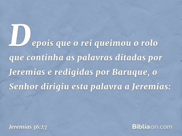 Depois que o rei queimou o rolo que continha as palavras ditadas por Jeremias e redigidas por Baru­que, o Senhor dirigiu esta palavra a Jeremias: -- Jeremias 36