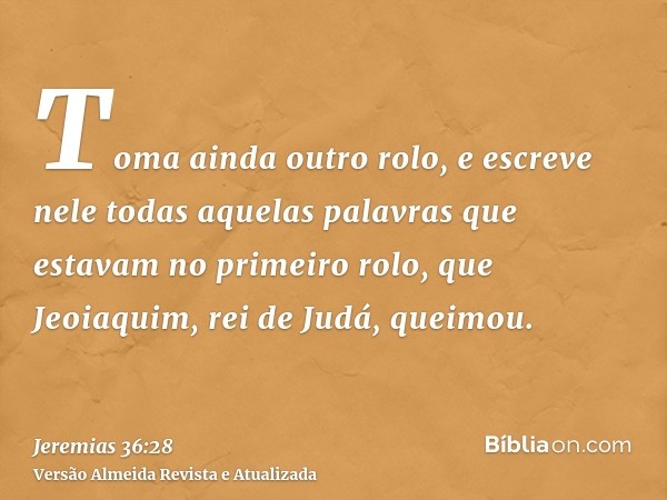 Toma ainda outro rolo, e escreve nele todas aquelas palavras que estavam no primeiro rolo, que Jeoiaquim, rei de Judá, queimou.