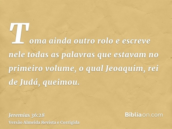 Toma ainda outro rolo e escreve nele todas as palavras que estavam no primeiro volume, o qual Jeoaquim, rei de Judá, queimou.