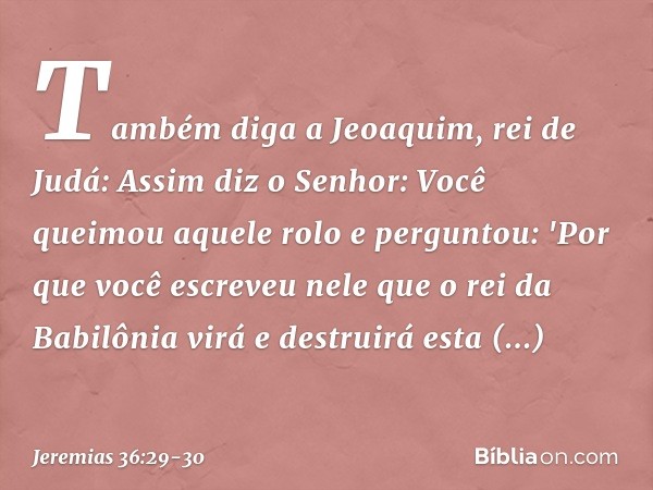 Tam­bém diga a Jeoaquim, rei de Judá: Assim diz o Senhor: Você queimou aquele rolo e perguntou: 'Por que você escreveu nele que o rei da Babilônia virá e destru