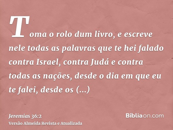 Toma o rolo dum livro, e escreve nele todas as palavras que te hei falado contra Israel, contra Judá e contra todas as nações, desde o dia em que eu te falei, d