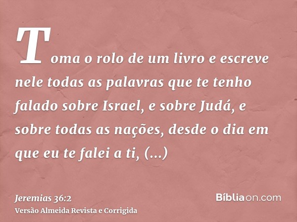 Toma o rolo de um livro e escreve nele todas as palavras que te tenho falado sobre Israel, e sobre Judá, e sobre todas as nações, desde o dia em que eu te falei