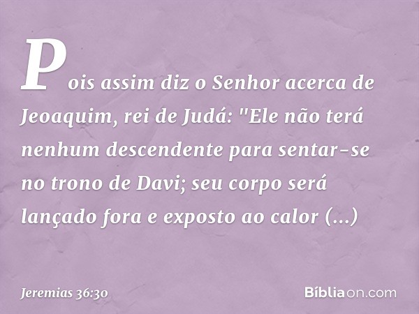 Pois assim diz o Senhor acerca de Jeoaquim, rei de Judá: "Ele não terá nenhum descendente para sentar-se no trono de Davi; seu corpo será lançado fora e exposto