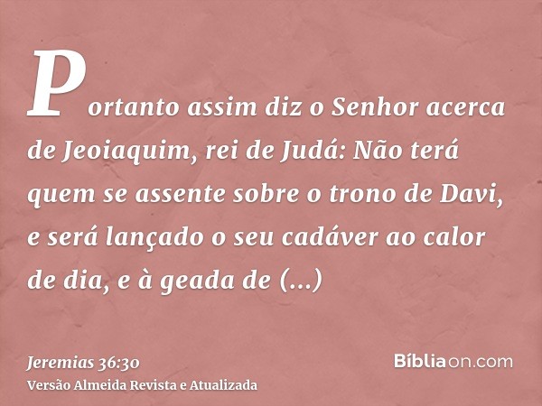 Portanto assim diz o Senhor acerca de Jeoiaquim, rei de Judá: Não terá quem se assente sobre o trono de Davi, e será lançado o seu cadáver ao calor de dia, e à 