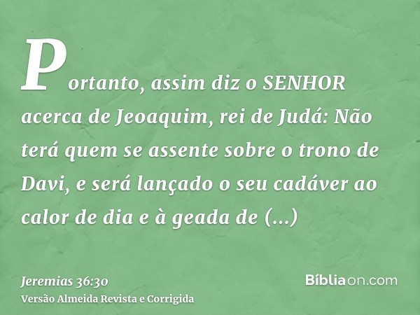 Portanto, assim diz o SENHOR acerca de Jeoaquim, rei de Judá: Não terá quem se assente sobre o trono de Davi, e será lançado o seu cadáver ao calor de dia e à g