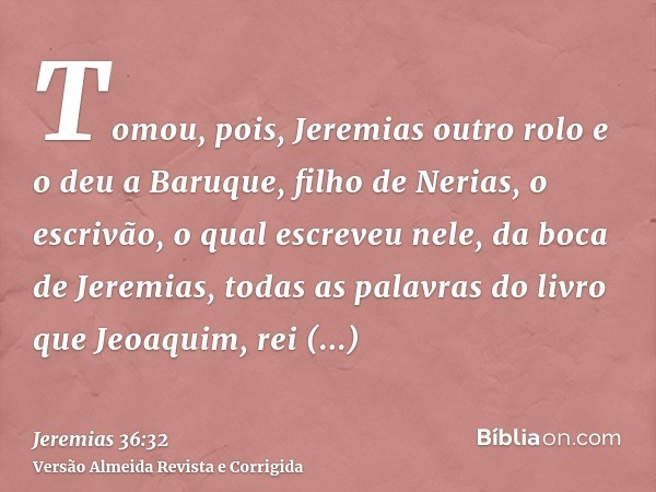 Tomou, pois, Jeremias outro rolo e o deu a Baruque, filho de Nerias, o escrivão, o qual escreveu nele, da boca de Jeremias, todas as palavras do livro que Jeoaq