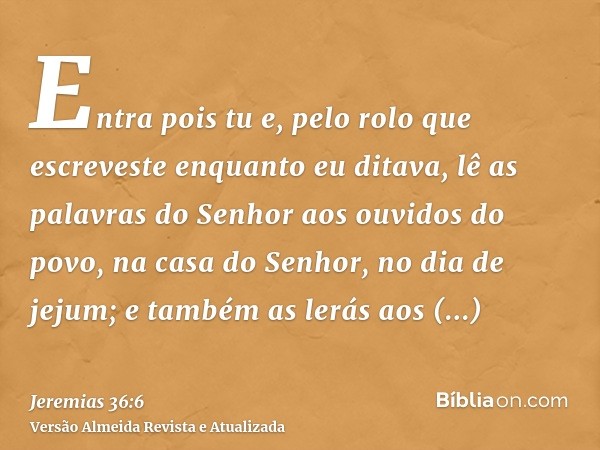 Entra pois tu e, pelo rolo que escreveste enquanto eu ditava, lê as palavras do Senhor aos ouvidos do povo, na casa do Senhor, no dia de jejum; e também as lerá