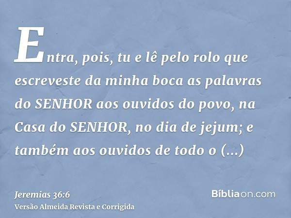 Entra, pois, tu e lê pelo rolo que escreveste da minha boca as palavras do SENHOR aos ouvidos do povo, na Casa do SENHOR, no dia de jejum; e também aos ouvidos 