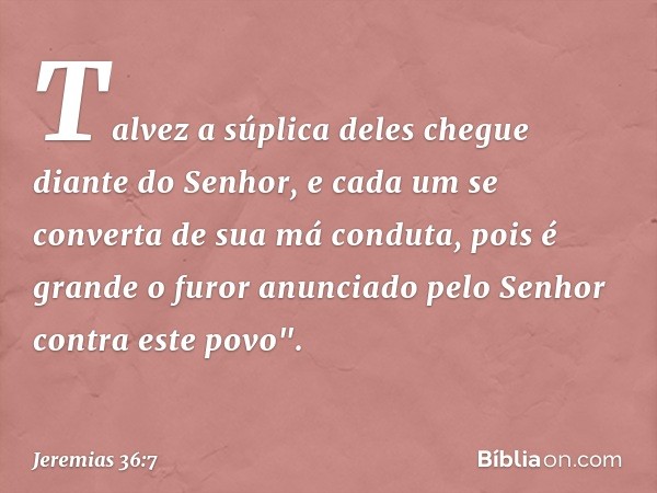 Talvez a súplica deles chegue diante do Senhor, e cada um se converta de sua má conduta, pois é grande o furor anunciado pelo Senhor contra este povo". -- Jerem