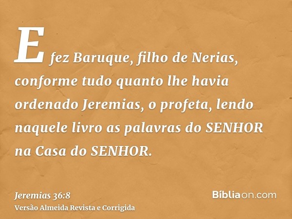 E fez Baruque, filho de Nerias, conforme tudo quanto lhe havia ordenado Jeremias, o profeta, lendo naquele livro as palavras do SENHOR na Casa do SENHOR.