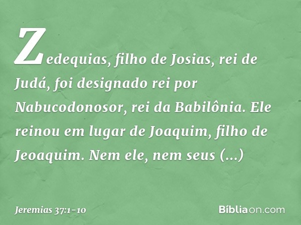 Zedequias, filho de Josias, rei de Judá, foi designado rei por Nabucodonosor, rei da Babilônia. Ele reinou em lugar de Joaquim, filho de Jeoaquim. Nem ele, nem 