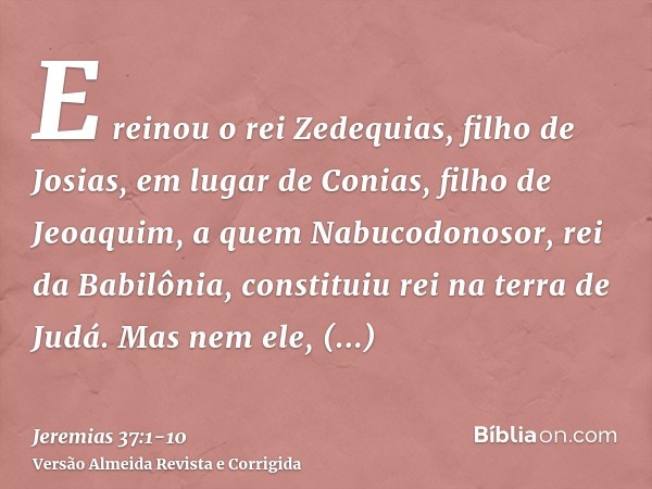 E reinou o rei Zedequias, filho de Josias, em lugar de Conias, filho de Jeoaquim, a quem Nabucodonosor, rei da Babilônia, constituiu rei na terra de Judá.Mas ne