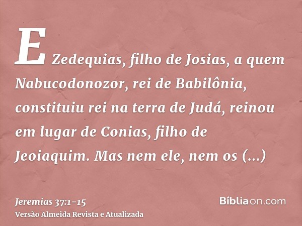 E Zedequias, filho de Josias, a quem Nabucodonozor, rei de Babilônia, constituiu rei na terra de Judá, reinou em lugar de Conias, filho de Jeoiaquim.Mas nem ele