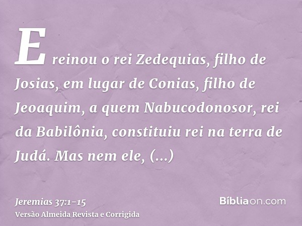 E reinou o rei Zedequias, filho de Josias, em lugar de Conias, filho de Jeoaquim, a quem Nabucodonosor, rei da Babilônia, constituiu rei na terra de Judá.Mas ne
