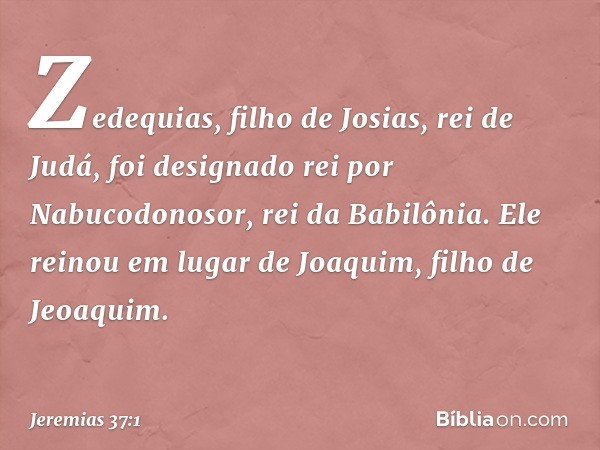 Zedequias, filho de Josias, rei de Judá, foi designado rei por Nabucodonosor, rei da Babilônia. Ele reinou em lugar de Joaquim, filho de Jeoaquim. -- Jeremias 3