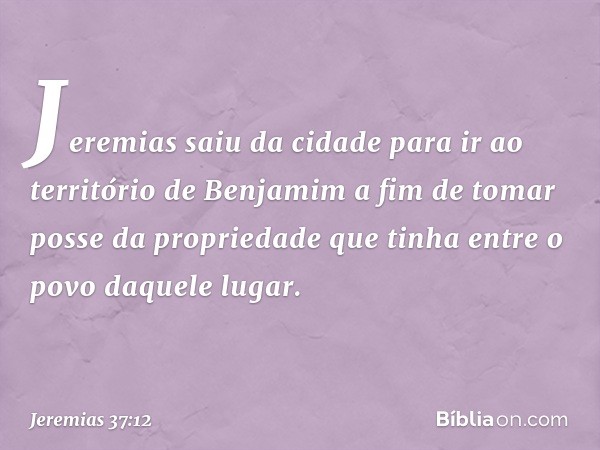 Jeremias saiu da cidade para ir ao terri­tório de Benjamim a fim de tomar posse da propriedade que tinha entre o povo daquele lugar. -- Jeremias 37:12