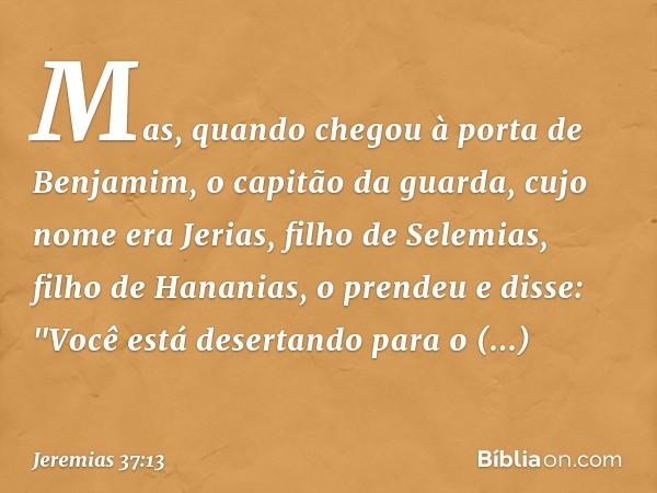 Mas, quando chegou à porta de Benja­mim, o capitão da guarda, cujo nome era Jerias, filho de Selemias, filho de Hananias, o prendeu e disse: "Você está desertan