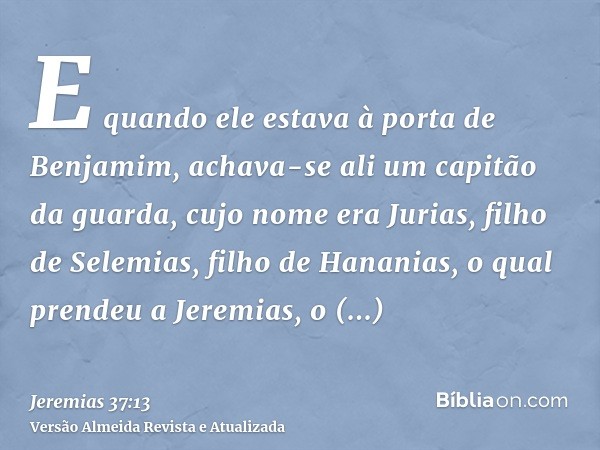 E quando ele estava à porta de Benjamim, achava-se ali um capitão da guarda, cujo nome era Jurias, filho de Selemias, filho de Hananias, o qual prendeu a Jeremi